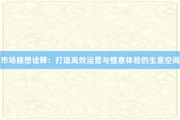 市场瞎想诠释：打造高效运营与惬意体验的生意空间