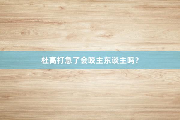 杜高打急了会咬主东谈主吗？